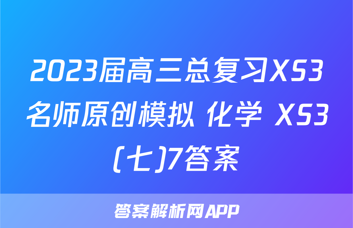 2023届高三总复习XS3名师原创模拟 化学 XS3(七)7答案