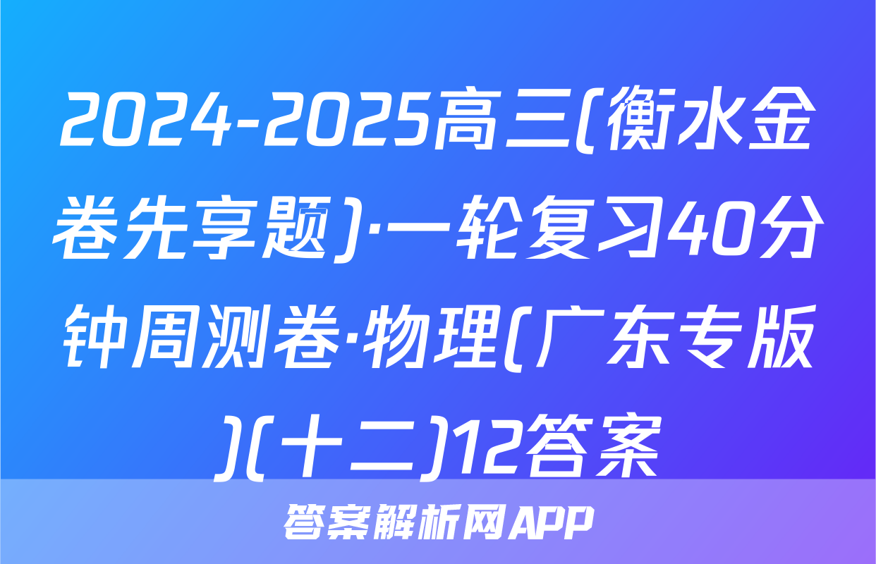 2024-2025高三(衡水金卷先享题)·一轮复习40分钟周测卷·物理(广东专版)(十二)12答案