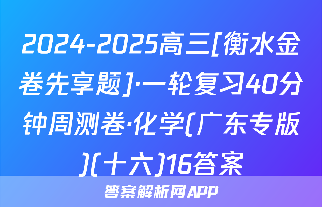 2024-2025高三[衡水金卷先享题]·一轮复习40分钟周测卷·化学(广东专版)(十六)16答案