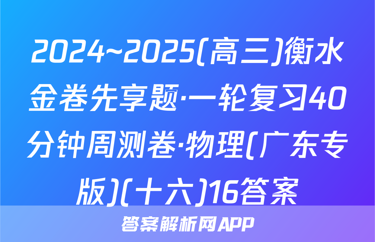 2024~2025(高三)衡水金卷先享题·一轮复习40分钟周测卷·物理(广东专版)(十六)16答案