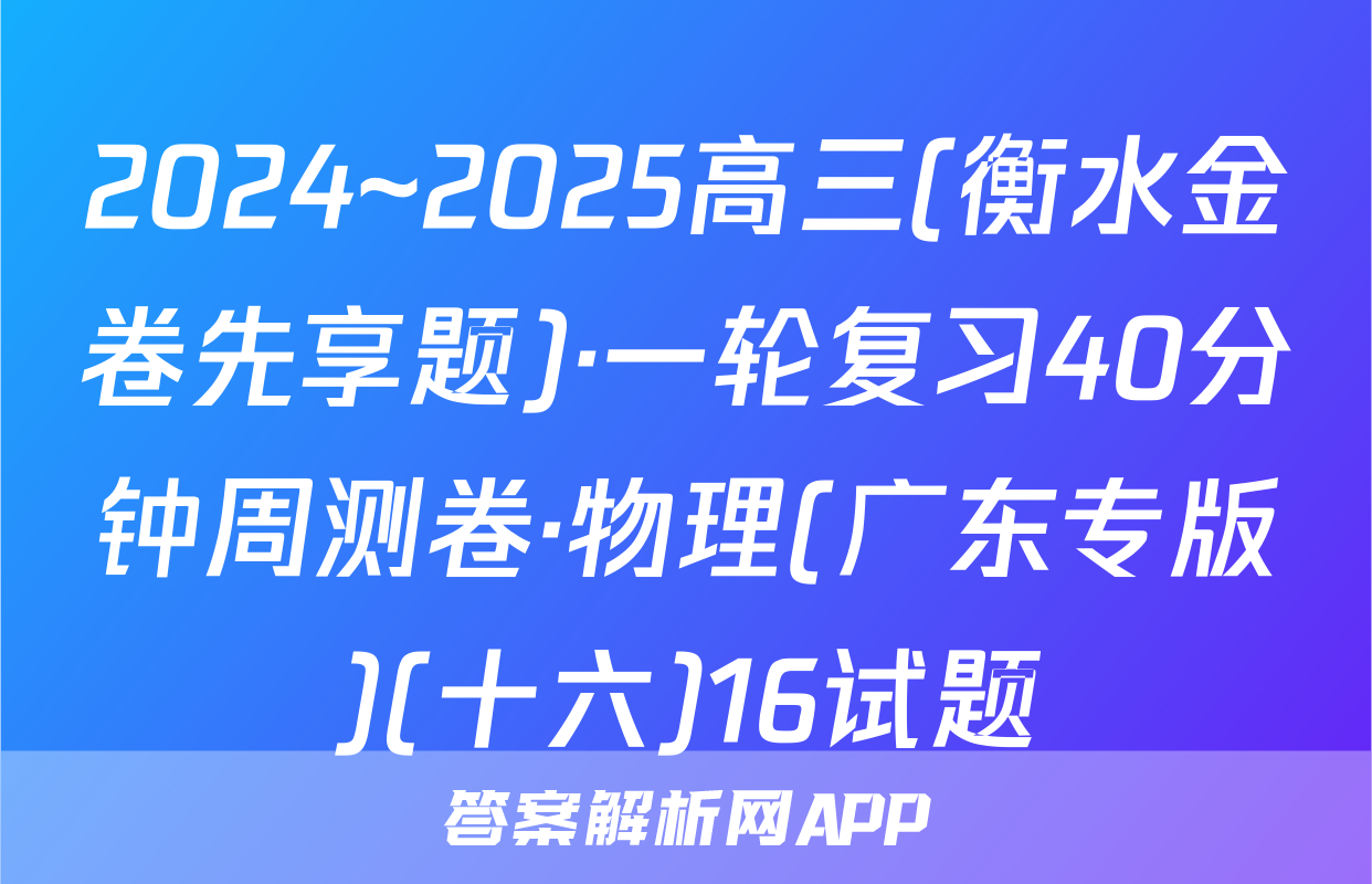 2024~2025高三(衡水金卷先享题)·一轮复习40分钟周测卷·物理(广东专版)(十六)16试题