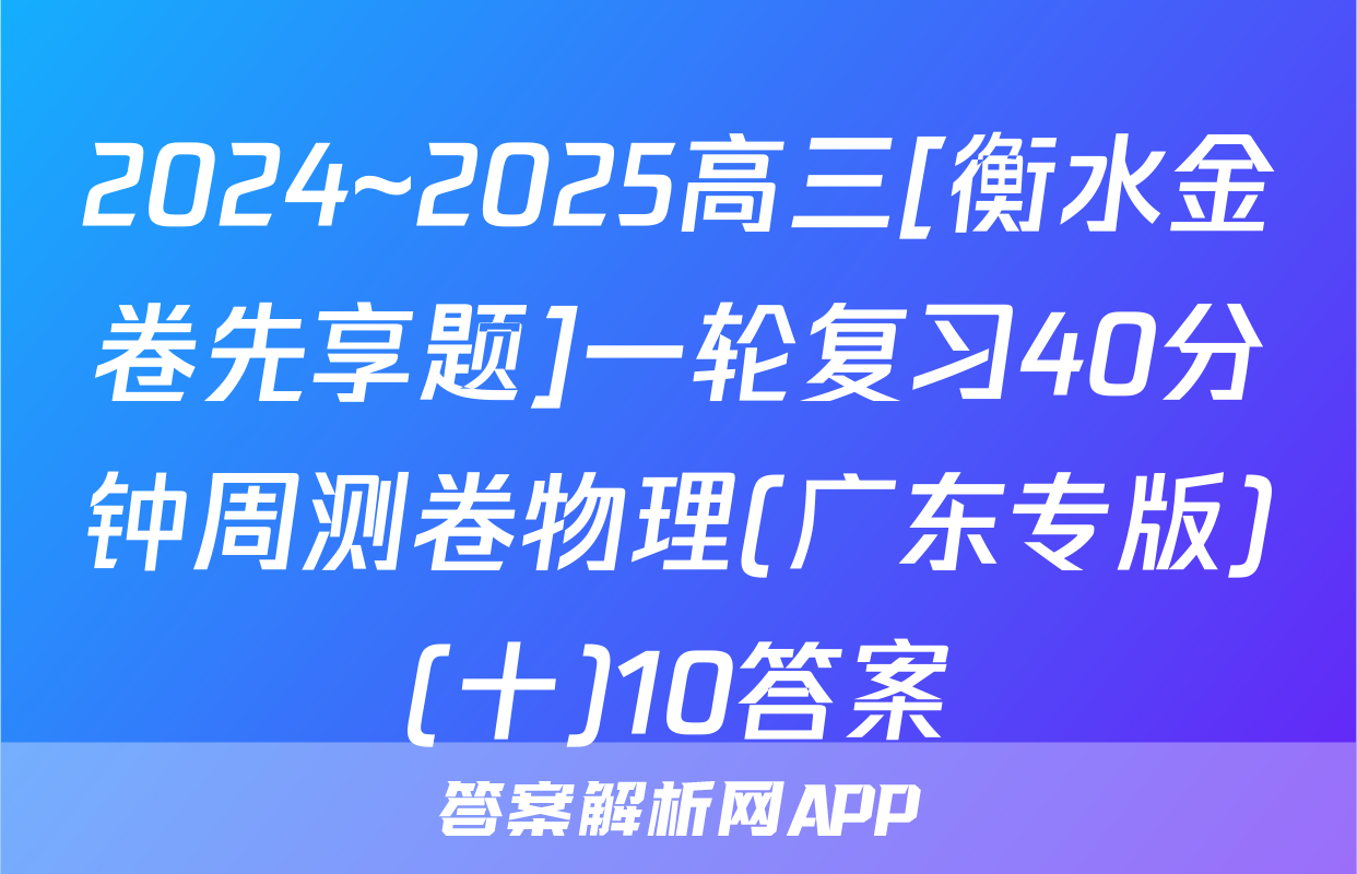 2024~2025高三[衡水金卷先享题]一轮复习40分钟周测卷物理(广东专版)(十)10答案