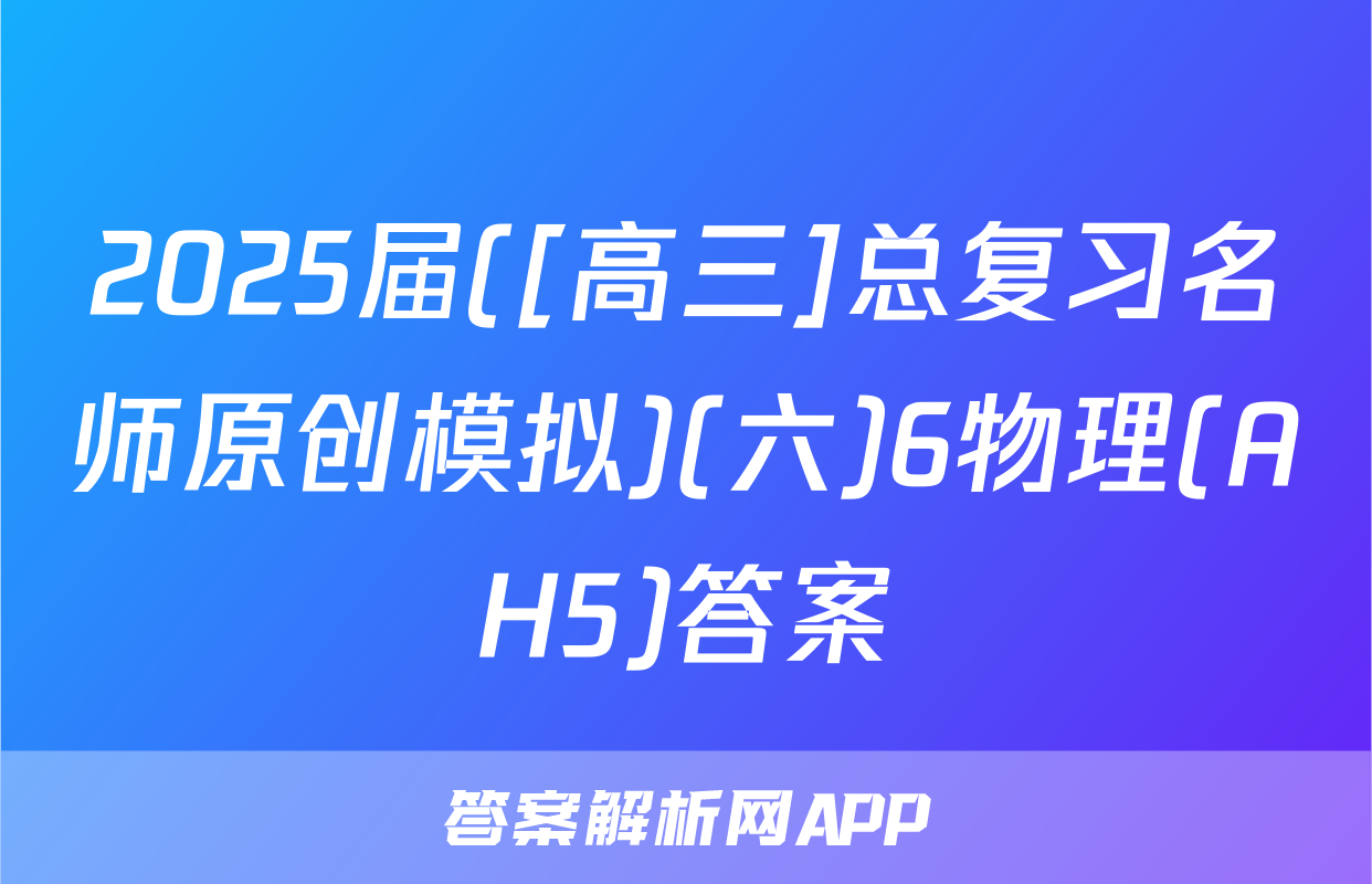 2025届([高三]总复习名师原创模拟)(六)6物理(AH5)答案