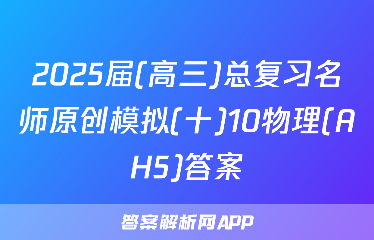 2025届(高三)总复习名师原创模拟(十)10物理(AH5)答案