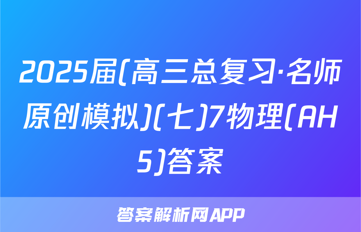 2025届(高三总复习·名师原创模拟)(七)7物理(AH5)答案