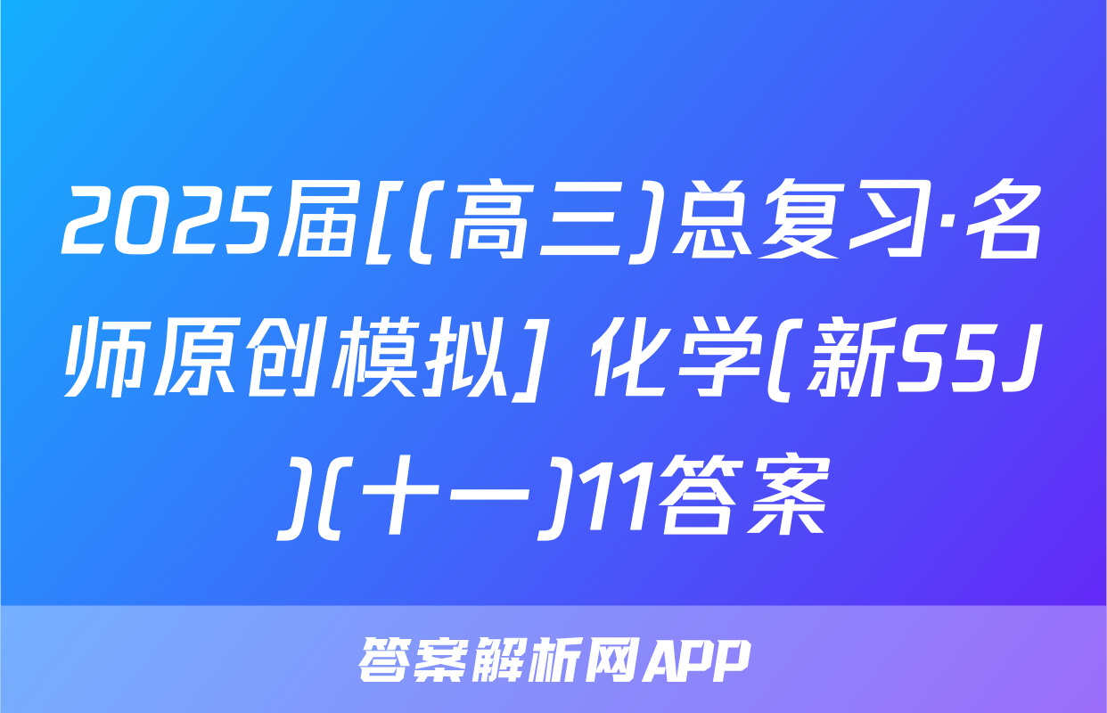 2025届[(高三)总复习·名师原创模拟] 化学(新S5J)(十一)11答案