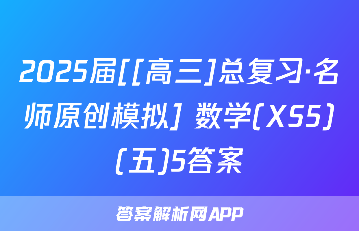 2025届[[高三]总复习·名师原创模拟] 数学(XS5)(五)5答案