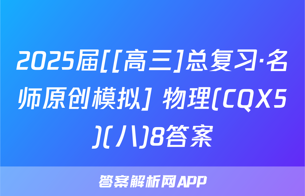 2025届[[高三]总复习·名师原创模拟] 物理(CQX5)(八)8答案