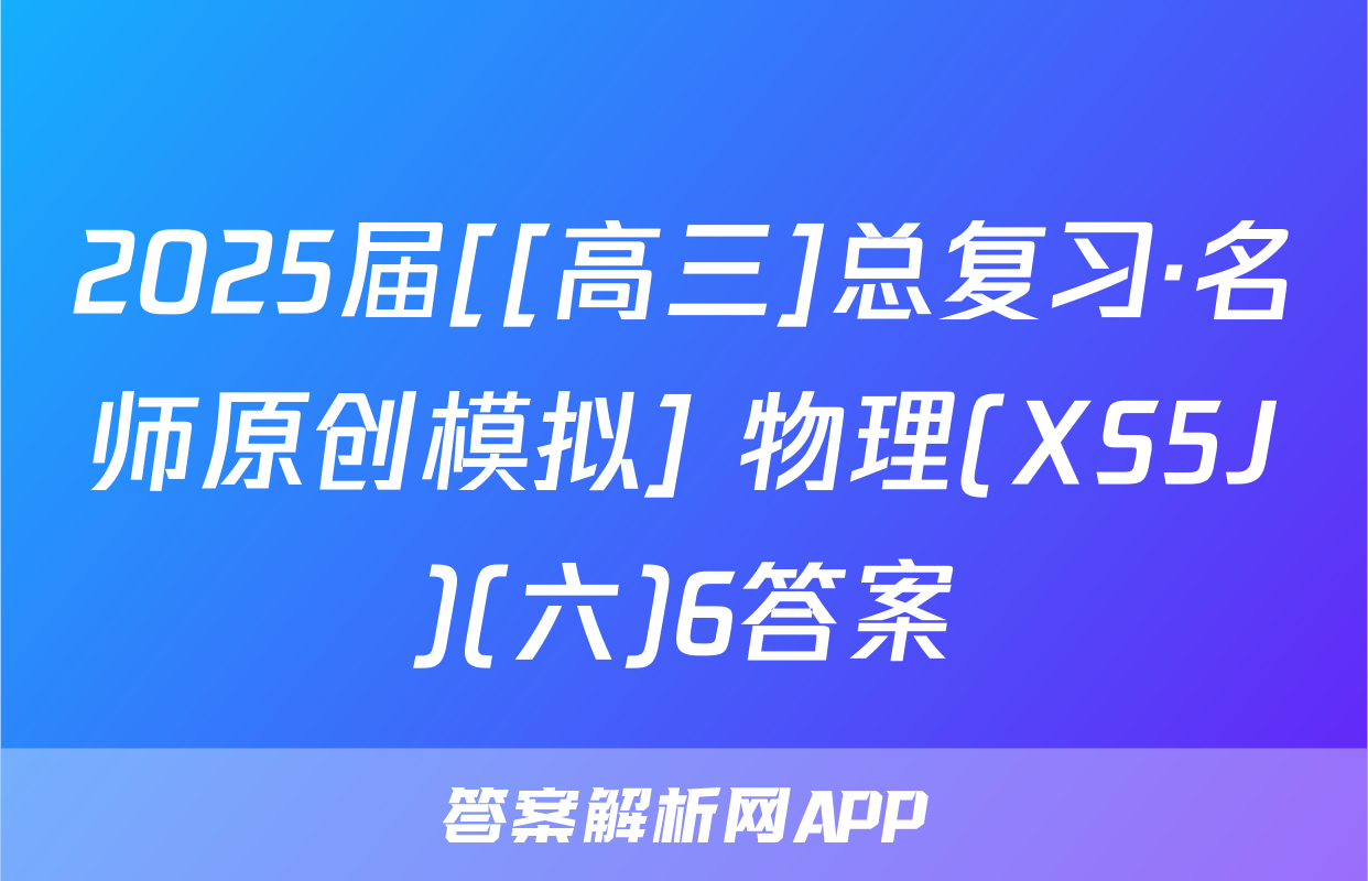 2025届[[高三]总复习·名师原创模拟] 物理(XS5J)(六)6答案