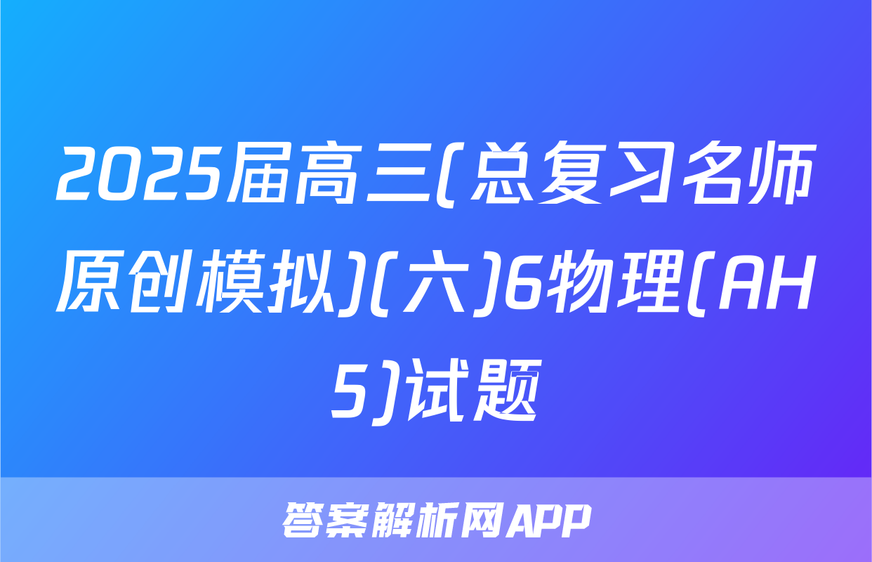 2025届高三(总复习名师原创模拟)(六)6物理(AH5)试题