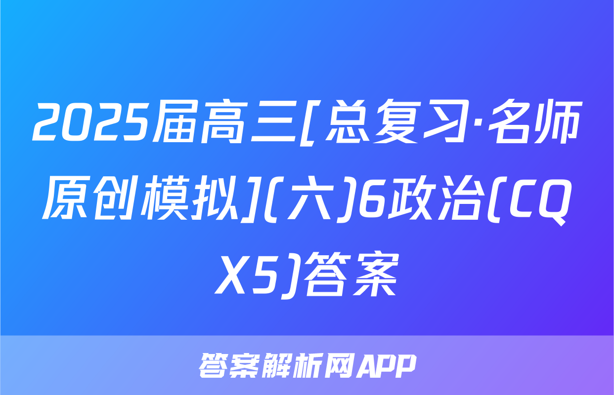 2025届高三[总复习·名师原创模拟](六)6政治(CQX5)答案