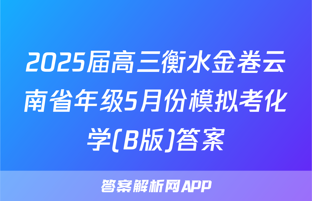 2025届高三衡水金卷云南省年级5月份模拟考化学(B版)答案
