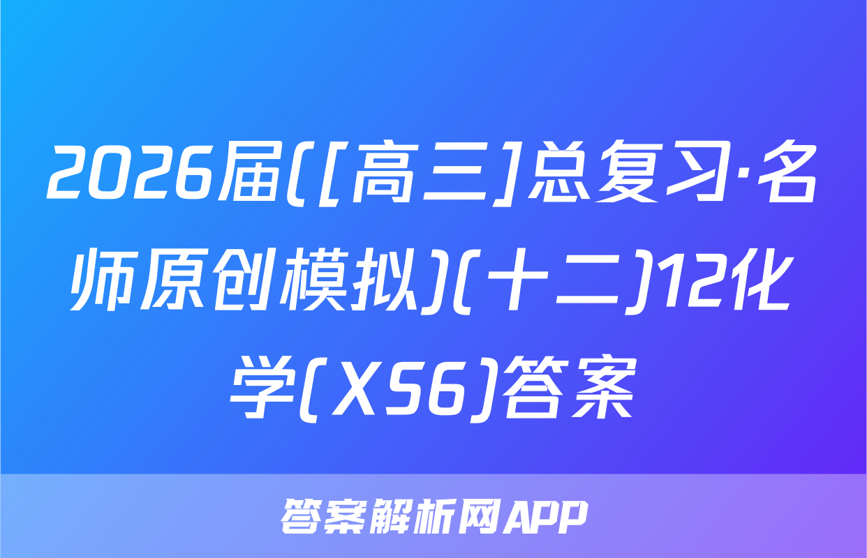 2026届([高三]总复习·名师原创模拟)(十二)12化学(XS6)答案