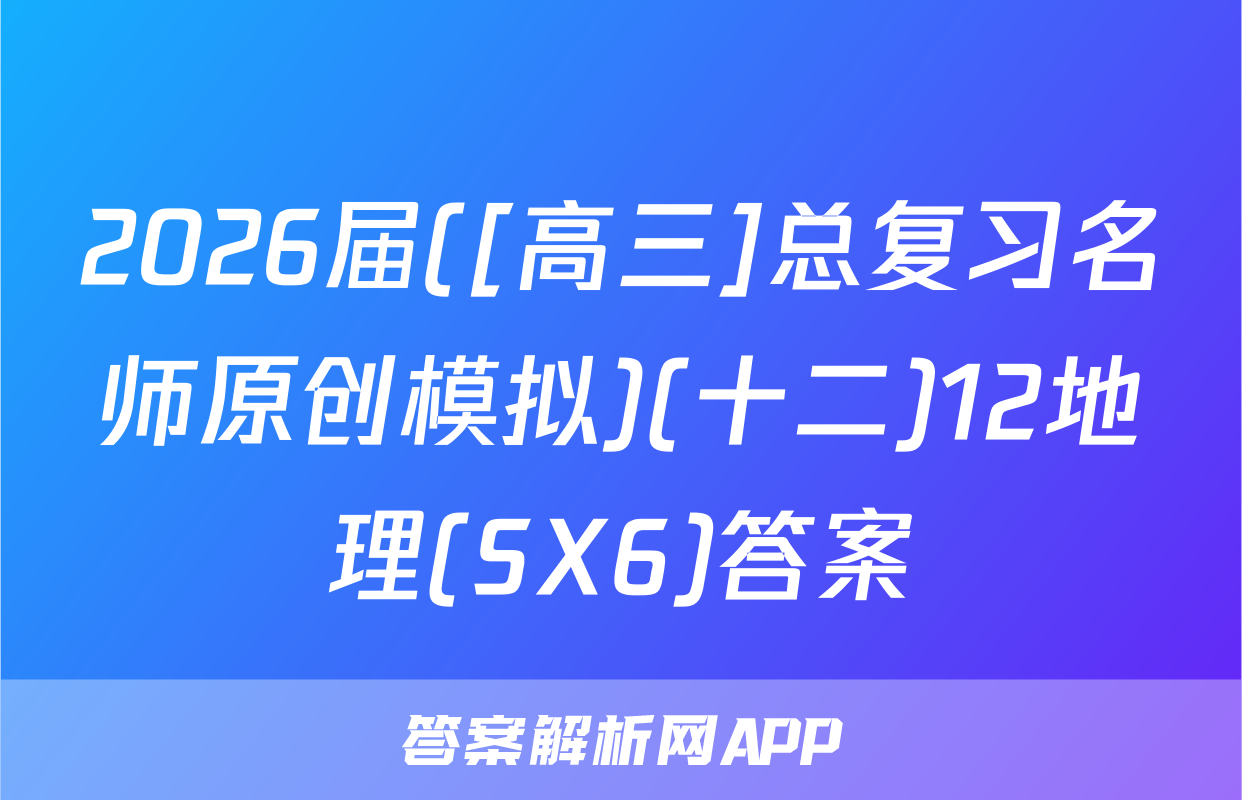 2026届([高三]总复习名师原创模拟)(十二)12地理(SX6)答案