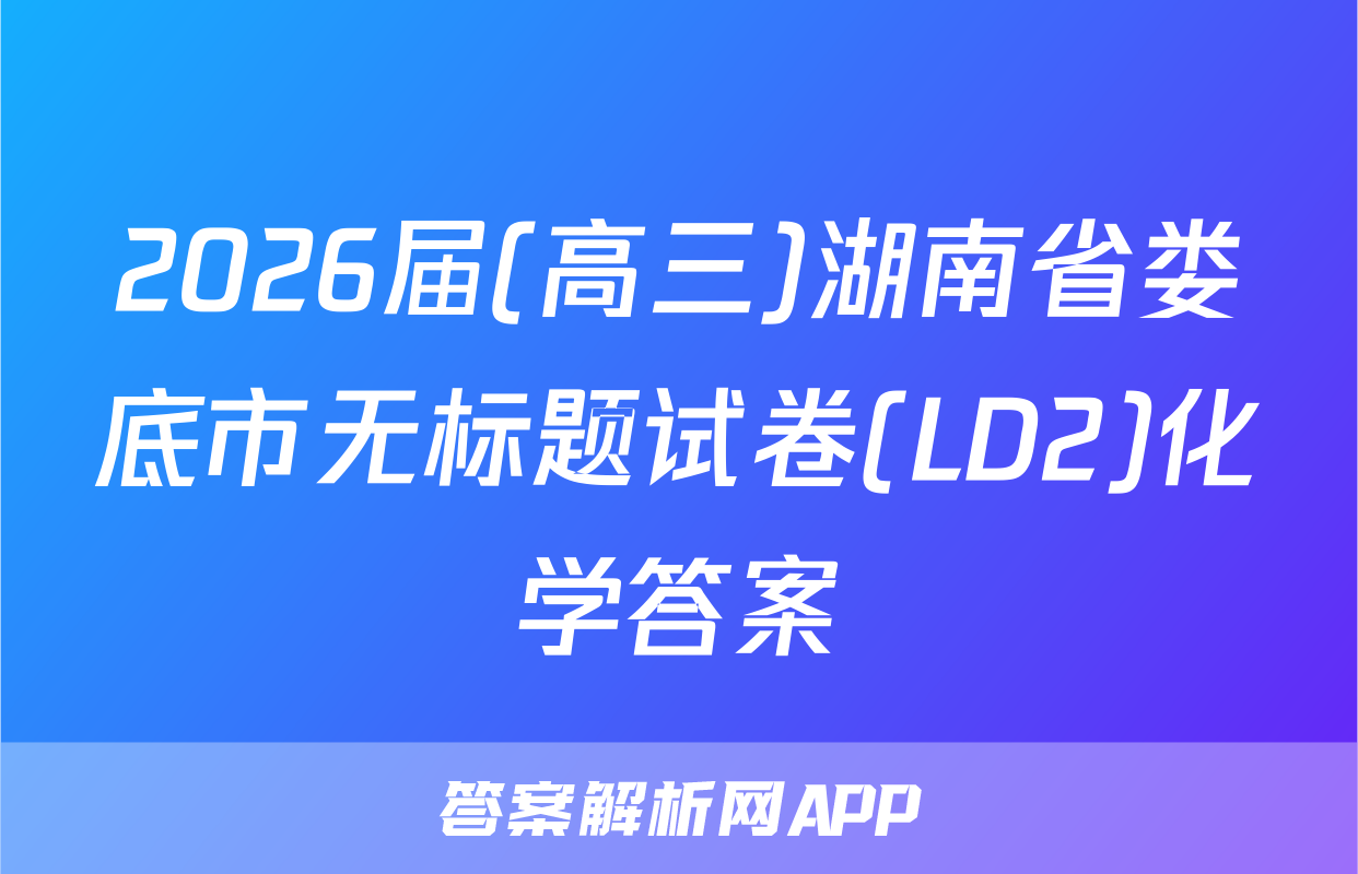 2026届(高三)湖南省娄底市无标题试卷(LD2)化学答案
