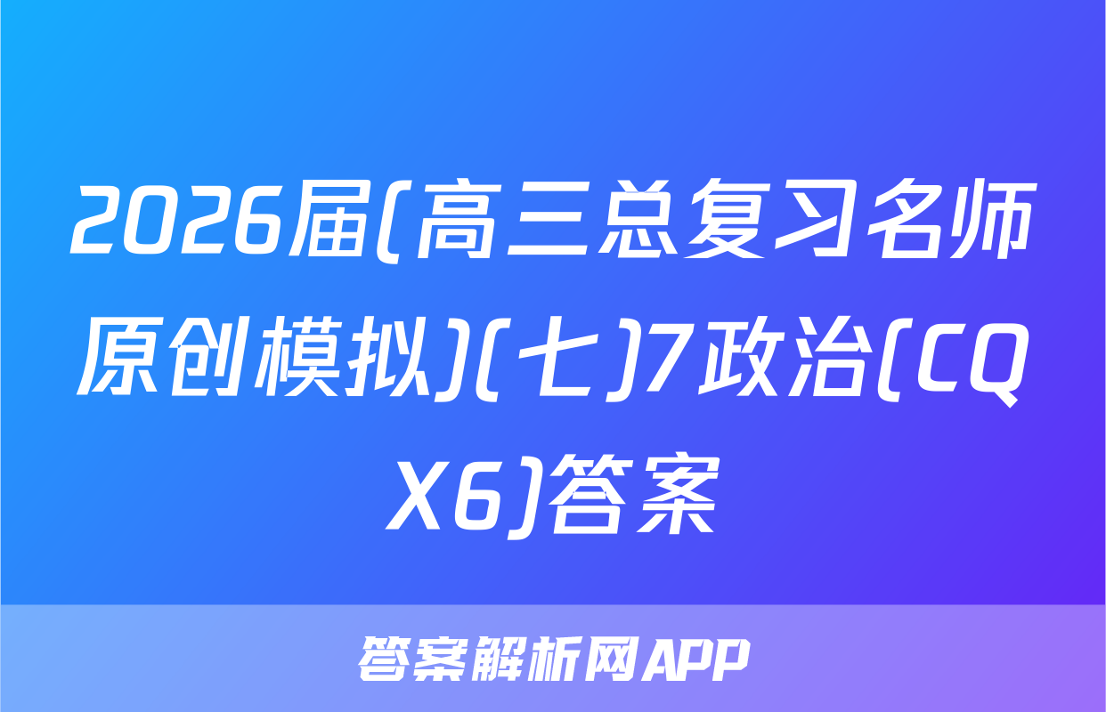 2026届(高三总复习名师原创模拟)(七)7政治(CQX6)答案