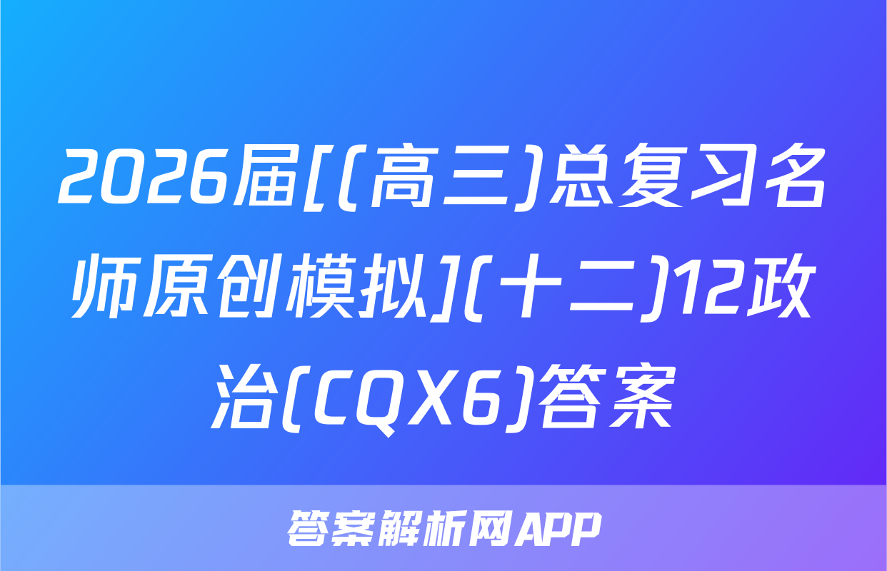 2026届[(高三)总复习名师原创模拟](十二)12政治(CQX6)答案