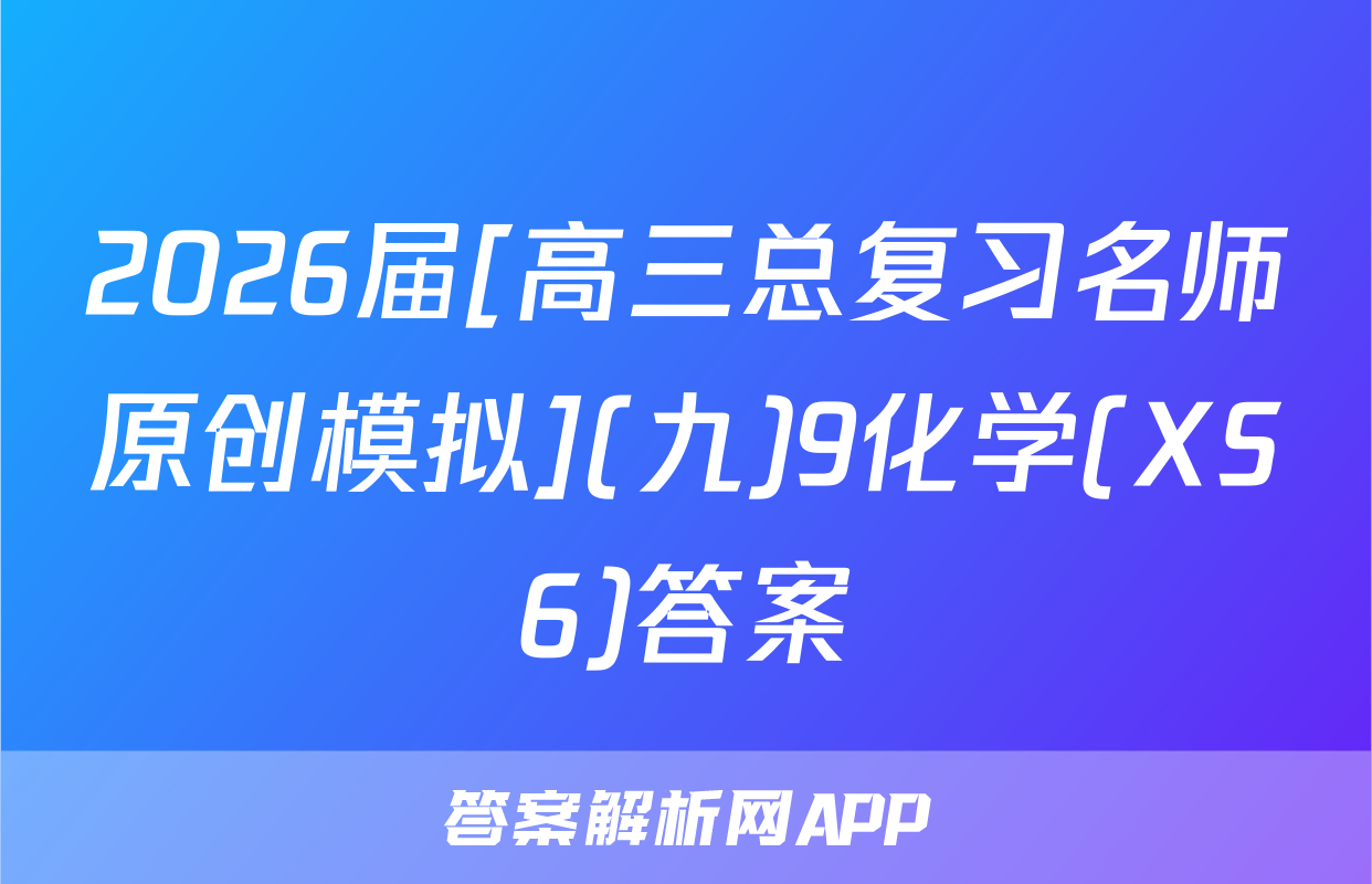 2026届[高三总复习名师原创模拟](九)9化学(XS6)答案