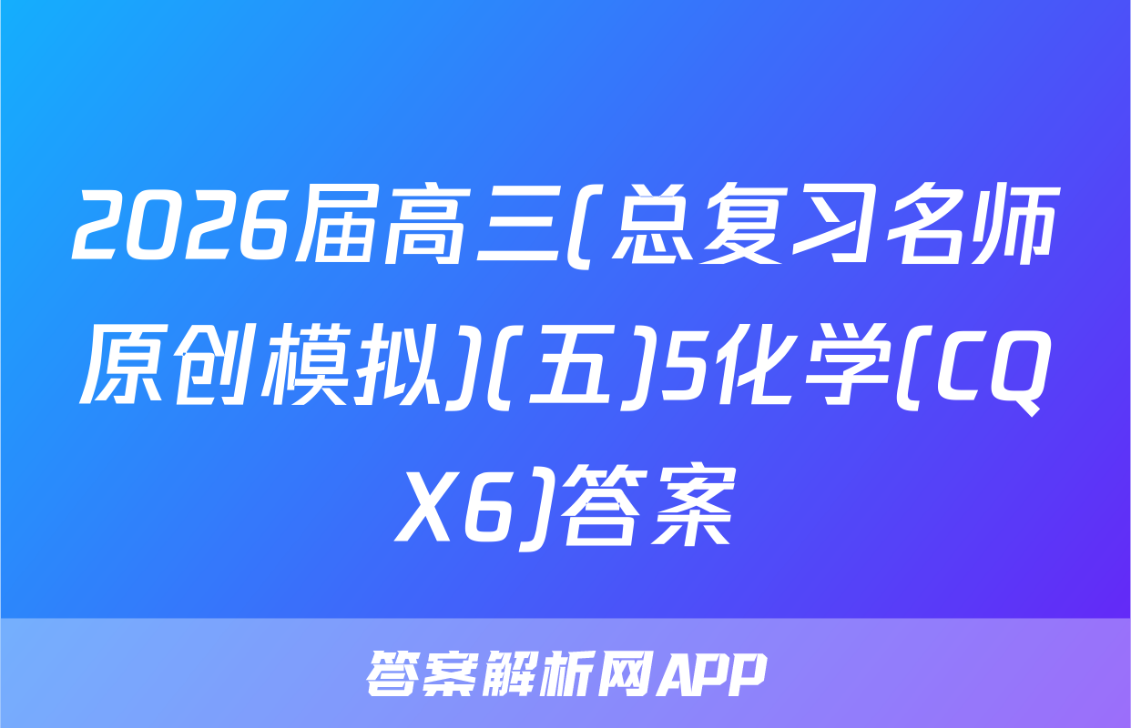 2026届高三(总复习名师原创模拟)(五)5化学(CQX6)答案