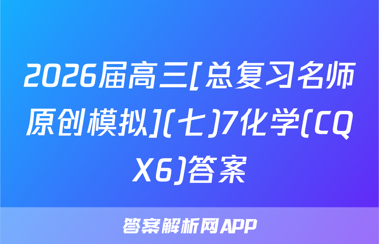 2026届高三[总复习名师原创模拟](七)7化学(CQX6)答案